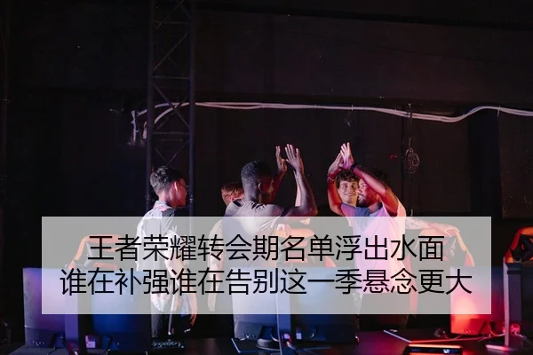 王者荣耀转会期名单浮出水面 谁在补强谁在告别这一季悬念更大
